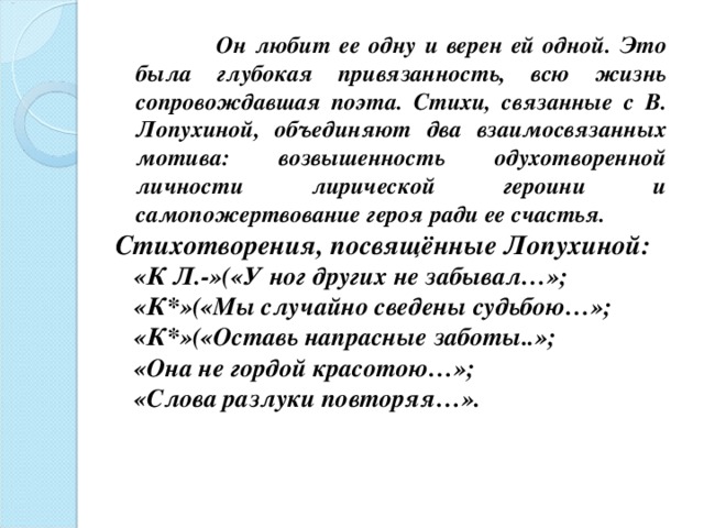  Он любит ее одну и верен ей одной. Это была глубокая привязанность, всю жизнь сопровождавшая поэта. Стихи, связанные с В. Лопухиной, объединяют два взаимосвязанных мотива: возвышенность одухотворенной личности лирической героини и самопожертвование героя ради ее счастья. Стихотворения, посвящённые Лопухиной:  «К Л.-»(«У ног других не забывал…»;  «К*»(«Мы случайно сведены судьбою…»;  «К*»(«Оставь напрасные заботы..»;  «Она не гордой красотою…»;  «Слова разлуки повторяя…».  