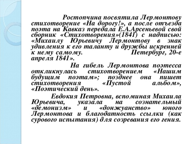  Ростопчина посвятила Лермонтову стихотворение «На дорогу!», а после отъезда поэта на Кавказ передала Е.А.Арсеньевой свой сборник «Стихотворения»(1841) с надписью: «Михаилу Юрьевичу Лермонтову в знак удивления к его таланту и дружбы искренней к нему самому. Петербург, 20-е апреля 1841».  На гибель Лермонтова поэтесса откликнулась стихотворением «Нашим будущим поэтам»; позднее она пишет стихотворения «Пустой альбом», «Поэтический день».  Евдокия Петровна, вспоминая Михаила Юрьевича, указала на сознательный «демонизм» и «донжуанство» юного Лермонтова и благодатность ссылки (как сурового испытания) для созревания его гения.   