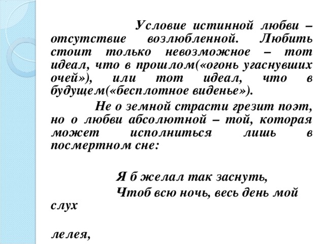  Условие истинной любви – отсутствие возлюбленной. Любить стоит только невозможное – тот идеал, что в прошлом(«огонь угаснувших очей»), или тот идеал, что в будущем(«бесплотное виденье»).  Не о земной страсти грезит поэт, но о любви абсолютной – той, которая может исполниться лишь в посмертном сне:   Я б желал так заснуть,  Чтоб всю ночь, весь день мой слух  лелея,  О любви мне сладкий голос пел…    