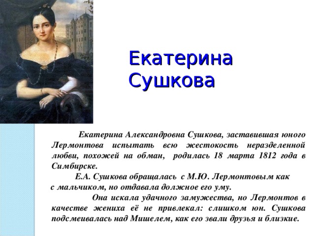 Екатерина Сушкова    Екатерина Александровна Сушкова, заставившая юного Лермонтова испытать всю жестокость неразделенной любви, похожей на обман, родилась 18 марта 1812 года в Симбирске.  Е.А. Сушкова обращалась с М.Ю. Лермонтовым как  с мальчиком, но отдавала должное его уму.  Она искала удачного замужества, но Лермонтов в качестве жениха её не привлекал: слишком юн. Сушкова подсмеивалась над Мишелем, как его звали друзья и близкие.  