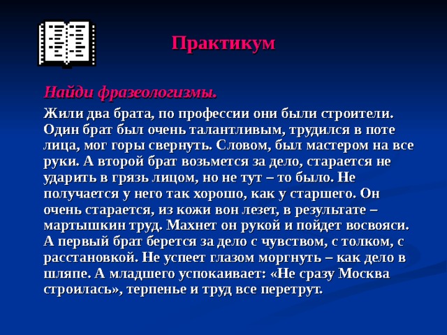 Практикум  Найди фразеологизмы.  Жили два брата, по профессии они были строители. Один брат был очень талантливым, трудился в поте лица, мог горы свернуть. Словом, был мастером на все руки. А второй брат возьмется за дело, старается не ударить в грязь лицом, но не тут – то было. Не получается у него так хорошо, как у старшего. Он очень старается, из кожи вон лезет, в результате – мартышкин труд. Махнет он рукой и пойдет восвояси. А первый брат берется за дело с чувством, с толком, с расстановкой. Не успеет глазом моргнуть – как дело в шляпе. А младшего успокаивает: «Не сразу Москва строилась», терпенье и труд все перетрут. 