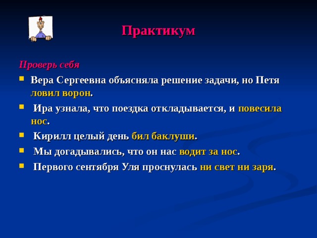 Практикум Проверь себя Вера Сергеевна объясняла решение задачи, но Петя ловил ворон .  Ира узнала, что поездка откладывается, и повесила нос .  Кирилл целый день бил баклуши .  Мы догадывались, что он нас водит за нос .  Первого сентября Уля проснулась ни свет ни заря . 