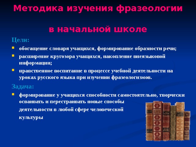 Методика изучения фразеологии  в начальной школе Цели: обогащение словаря учащихся, формирование образности речи; расширение кругозора учащихся, накопление внеязыковой информации; нравственное воспитание в процессе учебной деятельности на уроках русского языка при изучении фразеологизмов. Задача: формирование у учащихся способности самостоятельно, творчески осваивать и перестраивать новые способы  деятельности в любой сфере человеческой  культуры 