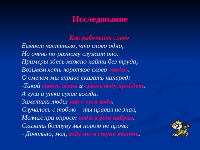 Исследование Как работает слово  Бывает частенько, что слово одно, Но очень по-разному служит оно. Примеры здесь можно найти без труда, Возьмем хоть короткое слово «вода» . О смелом мы вправе сказать наперед: -Такой сквозь огонь и сквозь воду пройдет . А гуси и утки сухие всегда. Заметили люди : как с гуся вода . Случалось с тобою – ты правил не знал, Молчал при опросе : воды в рот набрал . Сказать болтуну мы порою не прочь: - Довольно, мол, воду-то в ступе толочь .  