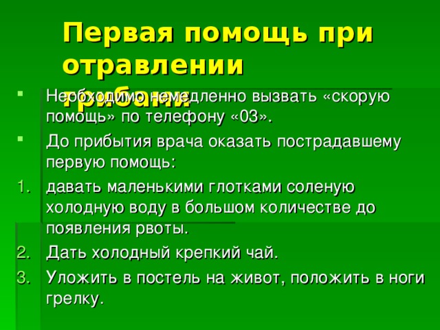 Первая помощь при отравлении грибами Необходимо немедленно вызвать «скорую помощь» по телефону «03». До прибытия врача оказать пострадавшему первую помощь: давать маленькими глотками соленую холодную воду в большом количестве до появления рвоты. Дать холодный крепкий чай. Уложить в постель на живот, положить в ноги грелку. 