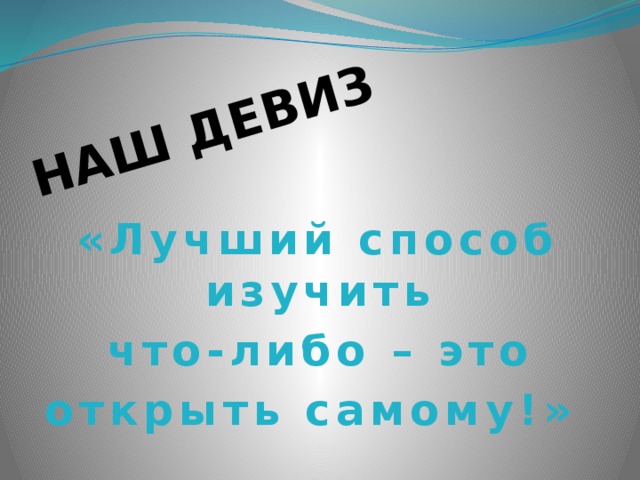 НАШ ДЕВИЗ «Лучший способ изучить  что-либо – это открыть самому!» 