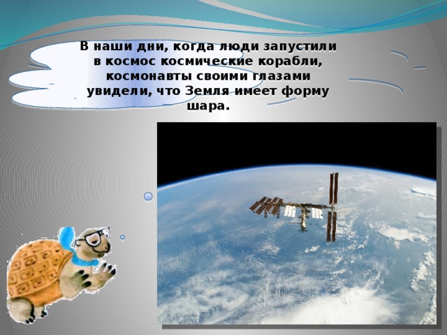 В наши дни, когда люди запустили в космос космические корабли, космонавты своими глазами увидели, что Земля имеет форму шара. 