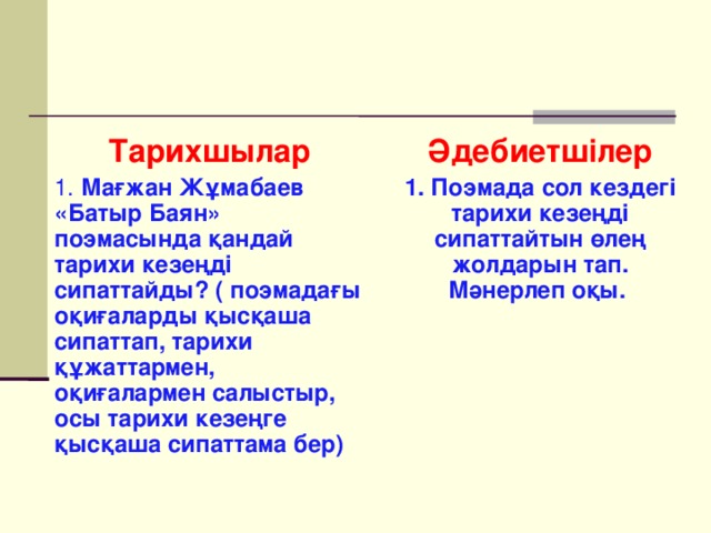 Тарихшылар 1. Мағжан Жұмабаев «Батыр Баян» поэмасында қандай тарихи кезеңді сипаттайды? ( поэмадағы оқиғаларды қысқаша сипаттап, тарихи құжаттармен, оқиғалармен салыстыр, осы тарихи кезеңге қысқаша сипаттама бер)   Әдебиетшілер 1. Поэмада сол кездегі тарихи кезеңді сипаттайтын өлең жолдарын тап. Мәнерлеп оқы.     