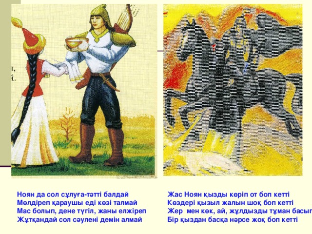 Ноян да сол сұлуға-тәтті балдай Мөлдіреп қараушы еді көзі талмай Мас болып, дене түгіл, жаны елжіреп Жұтқандай сол сәулені демін алмай Жас Ноян қызды көріп от боп кетті Көздері қызыл жалын шоқ боп кетті Жер мен көк, ай,  жұлдызды тұман басып Бір қыздан басқа нәрсе жоқ боп кетті 