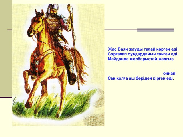 Жас Баян жауды талай көрген еді, Сорғалап сұңқардайын төнген еді. Майданда жолбарыстай жалғыз ойнап Сан қолға аш бөрідей кірген еді . 