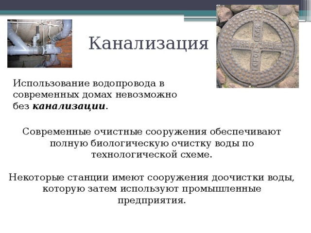 Канализация Использование водопровода в современных домах невозможно без канализации . Современные очистные сооружения обеспечивают полную биологическую очистку воды по технологической схеме. Некоторые станции имеют сооружения доочистки воды, которую затем используют промышленные предприятия. 