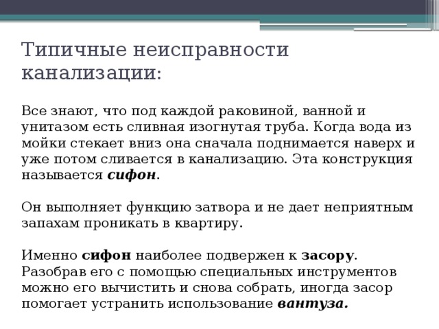 Типичные неисправности канализации: Все знают, что под каждой раковиной, ванной и унитазом есть сливная изогнутая труба. Когда вода из мойки стекает вниз она сначала поднимается наверх и уже потом сливается в канализацию. Эта конструкция называется сифон . Он выполняет функцию затвора и не дает неприятным запахам проникать в квартиру. Именно сифон наиболее подвержен к засору . Разобрав его с помощью специальных инструментов можно его вычистить и снова собрать, иногда засор помогает устранить использование вантуза. 