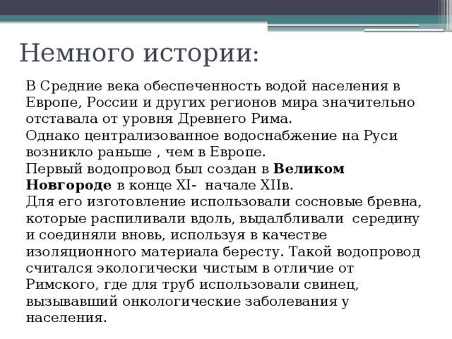 Немного истории: В Средние века обеспеченность водой населения в Европе, России и других регионов мира значительно отставала от уровня Древнего Рима. Однако централизованное водоснабжение на Руси возникло раньше , чем в Европе. Первый водопровод был создан в Великом Новгороде в конце XI- начале XIIв. Для его изготовление использовали сосновые бревна, которые распиливали вдоль, выдалбливали середину и соединяли вновь, используя в качестве изоляционного материала бересту. Такой водопровод считался экологически чистым в отличие от Римского, где для труб использовали свинец, вызывавший онкологические заболевания у населения. 