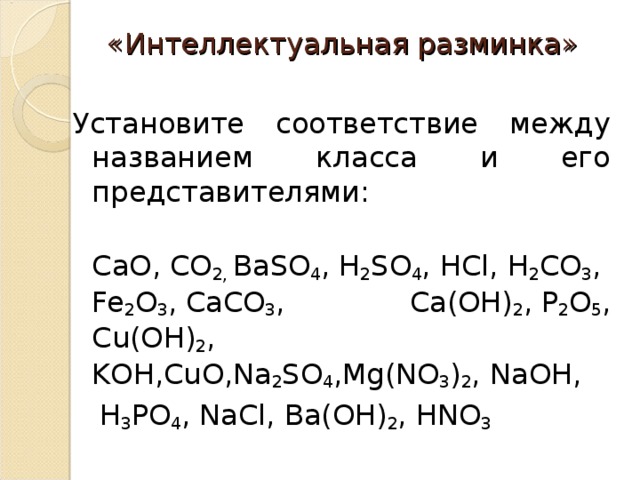 «Интеллектуальная разминка»   Установите соответствие между названием класса и его представителями:  С a О,  C О 2,  BaSO 4 ,  H 2 S О 4 ,  HCl ,  H 2 C О 3 ,  Fe 2 О 3 ,  CaCO 3 , С a (О H ) 2 ,  P 2 О 5 , С u (О H ) 2 , K О H , Cu О, Na 2 SO 4 , Mg ( NO 3 ) 2 ,  Na О H ,   H 3 P О 4 ,  NaCl , Ba (О H ) 2 ,  HNO 3 