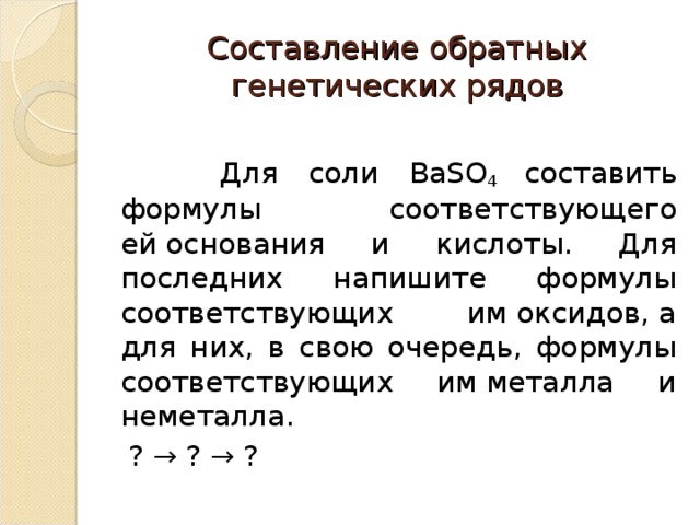 Составление обратных генетических рядов  Для соли BaSO 4 составить формулы соответствующего ей основания и кислоты. Для последних напишите формулы соответствующих им оксидов, а для них, в свою очередь, формулы соответствующих им металла и неметалла.  ? → ? → ? 
