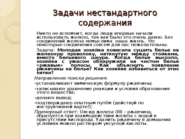 Задачи нестандартного содержания  Никто не вспомнит, когда люди впервые начали использовать железо, так как было это очень давно. Без соединений железа немыслима наша жизнь. Но некоторые соединения совсем для нас нежелательны.  Задача: Молодая хозяйка повесила сушить белье на железную проволоку, натянутую между стойками, вместо бельевого шнура. Когда белье высохло, хозяйка с ужасом обнаружила на чистом белье «ржавые» полосы. Как объяснить появление ржавчины на белье? Как хозяйке избавиться от этих пятен? Направление поиска решения. -устанавливают химическую формулу ржавчины; -записываю n уравнение реакции и условия образования этого вещества; -делаю n вывод; -подтверждаю n опытным путём (действуй по инструктивной карте!); Примерный ответ: Оксид железа ( III ) - ржавчина, образуется при взаимодействии железа с водой в присутствии кислорода. Удалить ржавчину в домашних условиях можно раствором уксусной кислоты. 