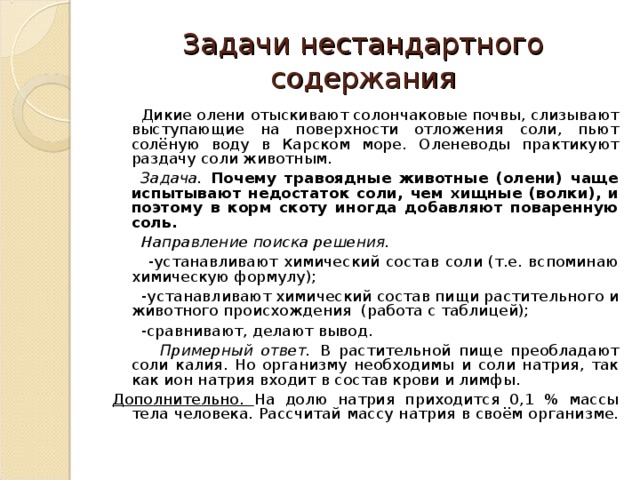 Задачи нестандартного содержания  Дикие олени  отыскивают солончаковые почвы, слизывают выступающие на поверхности отложения соли, пьют солёную воду в Карском море.  Оленеводы практикуют раздачу соли животным.  Задача. Почему травоядные животные (олени) чаще испытывают недостаток соли, чем хищные (волки), и поэтому в корм скоту иногда добавляют поваренную соль.  Направление поиска решения.  -устанавливают химический состав соли (т.е. вспоминаю химическую формулу);  -устанавливают химический состав пищи растительного и животного происхождения (работа с таблицей);  -сравнивают, делают вывод.  Примерный ответ.  В растительной пище преобладают соли калия. Но организму необходимы и соли натрия, так как ион натрия входит в состав крови и лимфы.  Дополнительно. На долю натрия приходится 0,1 % массы тела человека. Рассчитай массу натрия в своём организме. 
