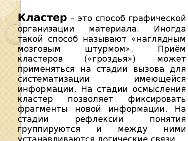 Кластер – это способ графической организации материала. Иногда такой способ называют «наглядным мозговым штурмом». Приём кластеров («гроздья») может применяться на стадии вызова для систематизации имеющейся информации. На стадии осмысления кластер позволяет фиксировать фрагменты новой информации. На стадии рефлексии понятия группируются и между ними устанавливаются логические связи. 