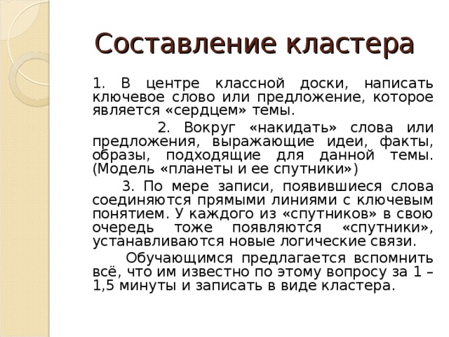 Составление кластера  1. В центре классной доски, написать ключевое слово или предложение, которое является «сердцем» темы.  2. Вокруг «накидать» слова или предложения, выражающие идеи, факты, образы, подходящие для данной темы. (Модель «планеты и ее спутники»)  3. По мере записи, появившиеся слова соединяются прямыми линиями с ключевым понятием. У каждого из «спутников» в свою очередь тоже появляются «спутники», устанавливаются новые логические связи.  Обучающимся предлагается вспомнить всё, что им известно по этому вопросу за 1 – 1,5 минуты и записать в виде кластера. 