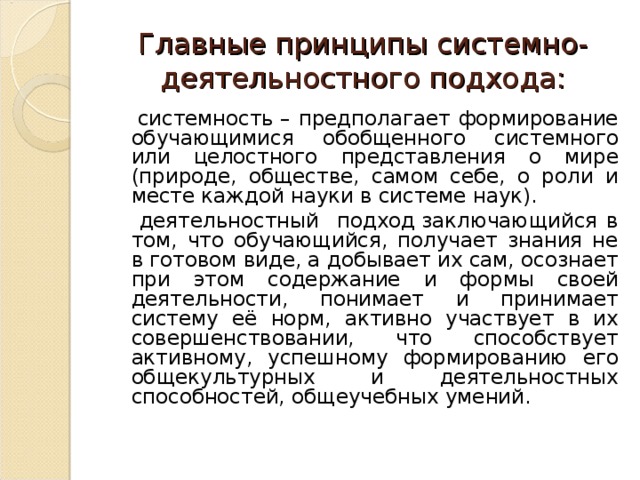 Главные принципы системно-деятельностного подхода:  системность – предполагает формирование обучающимися обобщенного системного или целостного представления о мире (природе, обществе, самом себе, о роли и месте каждой науки в системе наук).  деятельностный подход заключающийся в том, что обучающийся, получает знания не в готовом виде, а добывает их сам, осознает при этом содержание и формы своей деятельности, понимает и принимает систему её норм, активно участвует в их совершенствовании, что способствует активному, успешному формированию его общекультурных и деятельностных способностей, общеучебных умений. 