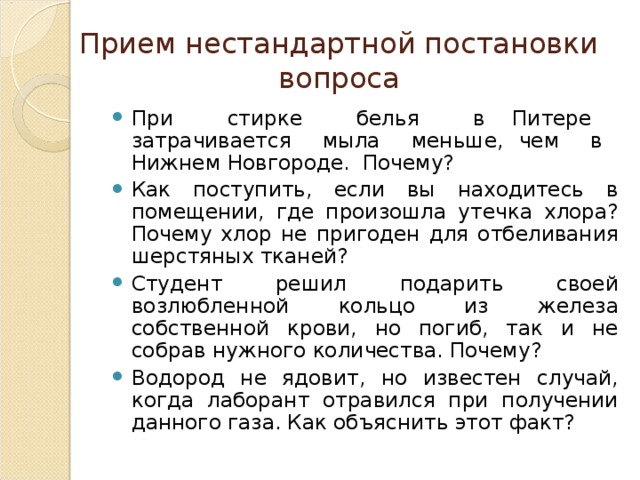 Прием нестандартной постановки вопроса При стирке белья в Питере затрачивается мыла меньше, чем в Нижнем Новгороде. Почему? Как поступить, если вы находитесь в помещении, где произошла утечка хлора? Почему хлор не пригоден для отбеливания шерстяных тканей? Студент решил подарить своей возлюбленной кольцо из железа собственной крови, но погиб, так и не собрав нужного количества. Почему? Водород не ядовит, но известен случай, когда лаборант отравился при получении данного газа. Как объяснить этот факт? 