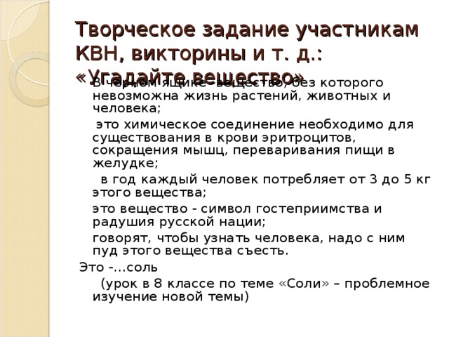 Творческое задание участникам КВН, викторины и т. д.: «Угадайте вещество»    В чёрном ящике -вещество, без которого невозможна жизнь растений, животных и человека;  это химическое соединение необходимо для существования в крови эритроцитов, сокращения мышц, переваривания пищи в желудке;  в год каждый человек потребляет от 3 до 5 кг этого вещества;  это вещество - символ гостеприимства и радушия русской нации;  говорят, чтобы узнать человека, надо с ним пуд этого вещества съесть. Это -…соль  (урок в 8 классе по теме «Соли» – проблемное изучение новой темы) 