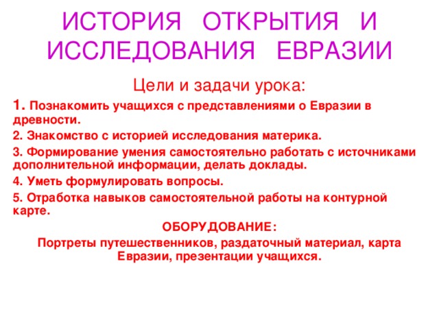 ИСТОРИЯ ОТКРЫТИЯ И ИССЛЕДОВАНИЯ ЕВРАЗИИ Цели и задачи урока: 1. Познакомить учащихся с представлениями о Евразии в древности. 2. Знакомство с историей исследования материка. 3. Формирование умения самостоятельно работать с источниками дополнительной информации, делать доклады. 4. Уметь формулировать вопросы. 5. Отработка навыков самостоятельной работы на контурной карте. ОБОРУДОВАНИЕ: Портреты путешественников, раздаточный материал, карта Евразии, презентации учащихся.   