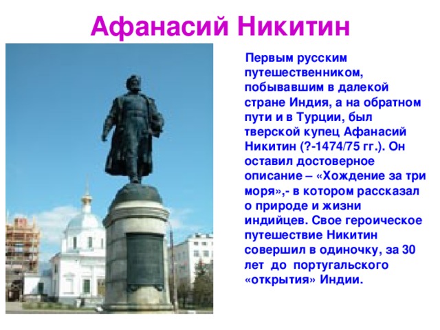Афанасий Никитин  Первым русским путешественником, побывавшим в далекой стране Индия, а на обратном пути и в Турции, был тверской купец Афанасий Никитин (?-1474/75 гг.). Он оставил достоверное описание – «Хождение за три моря»,- в котором рассказал о природе и жизни индийцев. Свое героическое путешествие Никитин совершил в одиночку, за 30 лет до португальского «открытия» Индии. 