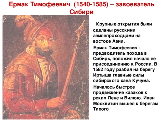 Ермак Тимофеевич (1540-1585) – завоеватель Сибири  Крупные открытия были сделаны русскими землепроходцами на востоке Азии.  Ермак Тимофеевич - предводитель похода в Сибирь, положил начало ее присоединению к России. В 1582 году разбил на берегу Иртыша главные силы сибирского хана Кучума.  Началось быстрое продвижение казаков к рекам Лене и Вилюю. Иван Москвитин вышел к берегам Тихого  