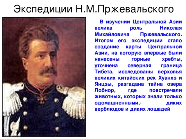 Экспедиции Н.М.Пржевальского  В изучении Центральной Азии велика роль Николая Михайловича Пржевальского. Итогом его экспедиции стало создание карты Центральной Азии, на которую впервые были нанесены горные хребты, уточнена северная граница Тибета, исследованы верховья великих китайских рек Хуанхэ и Янцзы, разгадана тайна озера Лобнор, где повстречали животных, которых знали только одомашненными,- диких верблюдов и диких лошадей 