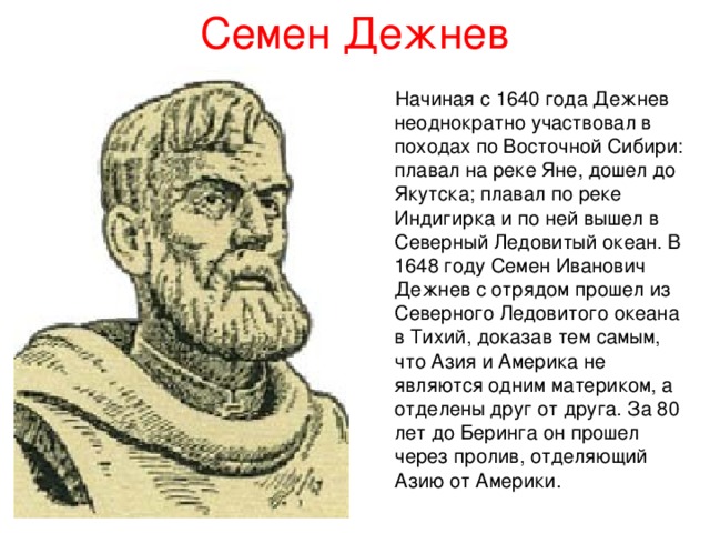 Семен Дежнев  Начиная с 1640 года Дежнев неоднократно участвовал в походах по Восточной Сибири: плавал на реке Яне, дошел до Якутска; плавал по реке Индигирка и по ней вышел в Северный Ледовитый океан. В 1648 году Семен Иванович Дежнев с отрядом прошел из Северного Ледовитого океана в Тихий, доказав тем самым, что Азия и Америка не являются одним материком, а отделены друг от друга. За 80 лет до Беринга он прошел через пролив, отделяющий Азию от Америки. 