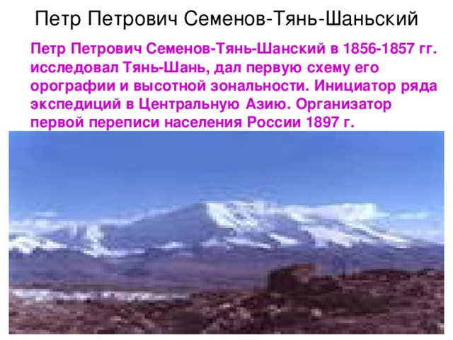 Петр Петрович Семенов-Тянь-Шаньский  Петр Петрович Семенов-Тянь-Шанский в 1856-1857 гг. исследовал Тянь-Шань, дал первую схему его орографии и высотной зональности. Инициатор ряда экспедиций в Центральную Азию. Организатор первой переписи населения России 1897 г.  