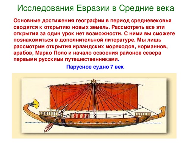 Исследования Евразии в Средние века  Основные достижения географии в период средневековья сводятся к открытию новых земель. Рассмотреть все эти открытия за один урок нет возможности. С ними вы сможете познакомиться в дополнительной литературе. Мы лишь рассмотрим открытия ирландских мореходов, норманнов, арабов, Марко Поло и начало освоения районов севера первыми русскими путешественниками . Парусное судно 7 век       
