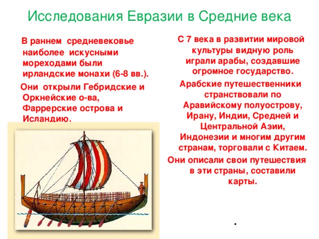 Исследования Евразии в Средние века  В раннем средневековье наиболее искусными мореходами были ирландские монахи (6-8 вв.).  С 7 века в развитии мировой культуры видную роль играли арабы, создавшие огромное государство.  Они открыли Гебридские и Оркнейские о-ва, Фаррерские острова и Исландию.  Арабские путешественники странствовали по Аравийскому полуострову, Ирану, Индии, Средней и Центральной Азии, Индонезии и многим другим странам, торговали с Китаем. Они описали свои путешествия в эти страны, составили карты.      . 