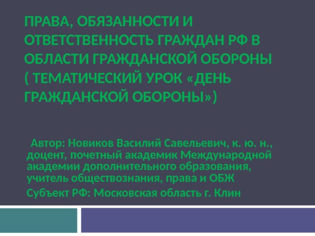 ПРАВА, ОБЯЗАННОСТИ И ОТВЕТСТВЕННОСТЬ ГРАЖДАН РФ В ОБЛАСТИ ГРАЖДАНСКОЙ ОБОРОНЫ (  ТЕМАТИЧЕСКИЙ УРОК «ДЕНЬ ГРАЖДАНСКОЙ ОБОРОНЫ»)   Автор: Новиков Василий Савельевич, к. ю. н., доцент, почетный академик Международной академии дополнительного образования, учитель обществознания, права и ОБЖ Субъект РФ: Московская область г. Клин  