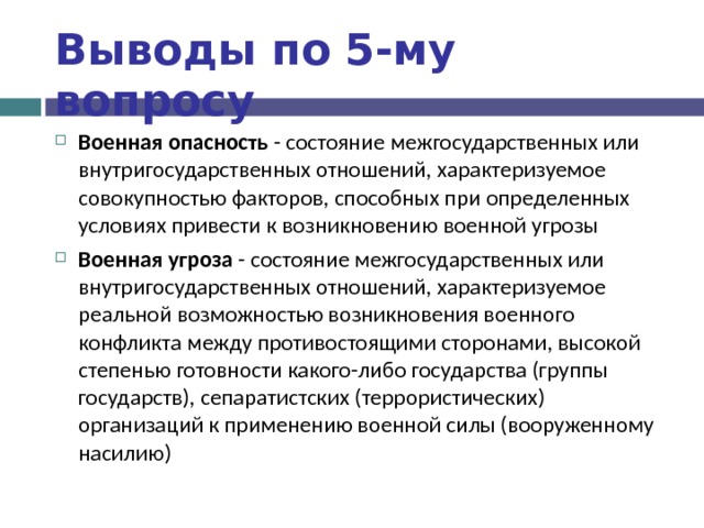 Выводы по  5-му вопросу Военная опасность - состояние межгосударственных или внутригосударственных отношений, характеризуемое совокупностью факторов, способных при определенных условиях привести к возникновению военной угрозы Военная угроза - состояние межгосударственных или внутригосударственных отношений, характеризуемое реальной возможностью возникновения военного конфликта между противостоящими сторонами, высокой степенью готовности какого-либо государства (группы государств), сепаратистских (террористических) организаций к применению военной силы (вооруженному насилию)  