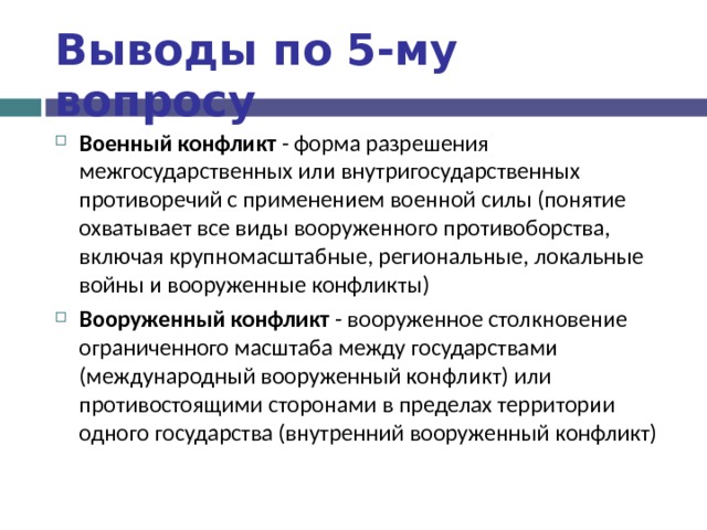 Выводы по  5-му вопросу Военный конфликт - форма разрешения межгосударственных или внутригосударственных противоречий с применением военной силы (понятие охватывает все виды вооруженного противоборства, включая крупномасштабные, региональные, локальные войны и вооруженные конфликты) Вооруженный конфликт - вооруженное столкновение ограниченного масштаба между государствами (международный вооруженный конфликт) или противостоящими сторонами в пределах территории одного государства (внутренний вооруженный конфликт)  