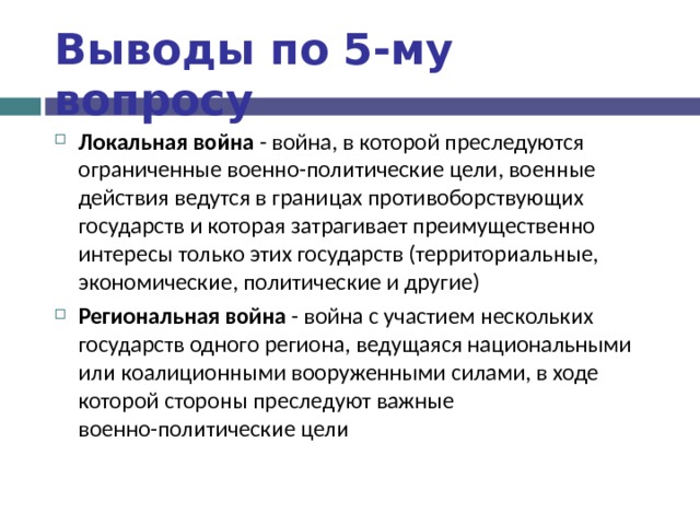 Выводы по  5-му вопросу Локальная война - война, в которой преследуются ограниченные военно-политические цели, военные действия ведутся в границах противоборствующих государств и которая затрагивает преимущественно интересы только этих государств (территориальные, экономические, политические и другие) Региональная война - война с участием нескольких государств одного региона, ведущаяся национальными или коалиционными вооруженными силами, в ходе которой стороны преследуют важные военно-политические цели  