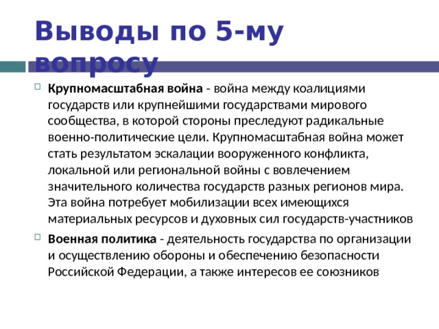 Выводы по  5-му вопросу Крупномасштабная война - война между коалициями государств или крупнейшими государствами мирового сообщества, в которой стороны преследуют радикальные военно-политические цели. Крупномасштабная война может стать результатом эскалации вооруженного конфликта, локальной или региональной войны с вовлечением значительного количества государств разных регионов мира. Эта война потребует мобилизации всех имеющихся материальных ресурсов и духовных сил государств-участников Военная политика - деятельность государства по организации и осуществлению обороны и обеспечению безопасности Российской Федерации, а также интересов ее союзников  