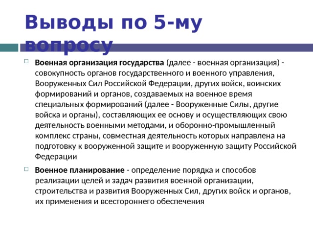 Выводы по  5-му вопросу Военная организация государства (далее - военная организация) - совокупность органов государственного и военного управления, Вооруженных Сил Российской Федерации, других войск, воинских формирований и органов, создаваемых на военное время специальных формирований (далее - Вооруженные Силы, другие войска и органы), составляющих ее основу и осуществляющих свою деятельность военными методами, и оборонно-промышленный комплекс страны, совместная деятельность которых направлена на подготовку к вооруженной защите и вооруженную защиту Российской Федерации Военное планирование - определение порядка и способов реализации целей и задач развития военной организации, строительства и развития Вооруженных Сил, других войск и органов, их применения и всестороннего обеспечения  