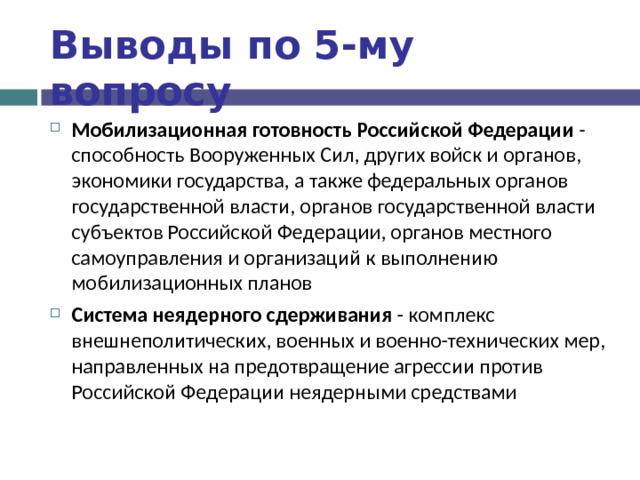 Выводы по  5-му вопросу Мобилизационная готовность Российской Федерации - способность Вооруженных Сил, других войск и органов, экономики государства, а также федеральных органов государственной власти, органов государственной власти субъектов Российской Федерации, органов местного самоуправления и организаций к выполнению мобилизационных планов Система неядерного сдерживания - комплекс внешнеполитических, военных и военно-технических мер, направленных на предотвращение агрессии против Российской Федерации неядерными средствами  