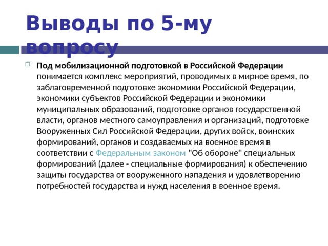 Выводы по  5-му вопросу Под мобилизационной подготовкой в Российской Федерации понимается комплекс мероприятий, проводимых в мирное время, по заблаговременной подготовке экономики Российской Федерации, экономики субъектов Российской Федерации и экономики муниципальных образований, подготовке органов государственной власти, органов местного самоуправления и организаций, подготовке Вооруженных Сил Российской Федерации, других войск, воинских формирований, органов и создаваемых на военное время в соответствии с Федеральным законом 
