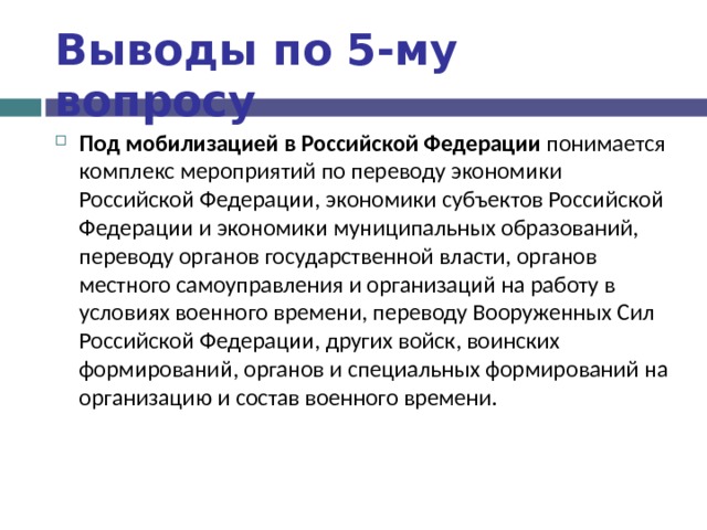 Выводы по  5-му вопросу Под мобилизацией в Российской Федерации понимается комплекс мероприятий по переводу экономики Российской Федерации, экономики субъектов Российской Федерации и экономики муниципальных образований, переводу органов государственной власти, органов местного самоуправления и организаций на работу в условиях военного времени, переводу Вооруженных Сил Российской Федерации, других войск, воинских формирований, органов и специальных формирований на организацию и состав военного времени. 