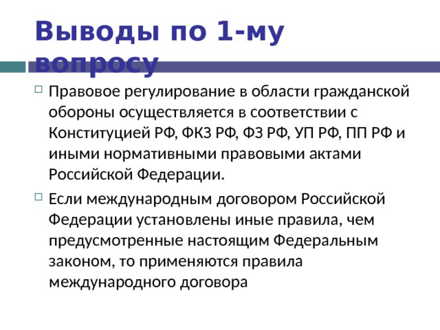 Выводы по  1-му вопросу Правовое регулирование в области гражданской обороны осуществляется в соответствии с Конституцией РФ, ФКЗ РФ, ФЗ РФ, УП РФ, ПП РФ и иными нормативными правовыми актами Российской Федерации. Если международным договором Российской Федерации установлены иные правила, чем предусмотренные настоящим Федеральным законом, то применяются правила международного договора 
