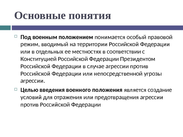 Основные понятия Под военным положением понимается особый правовой режим, вводимый на территории Российской Федерации или в отдельных ее местностях в соответствии с Конституцией Российской Федерации Президентом Российской Федерации в случае агрессии против Российской Федерации или непосредственной угрозы агрессии. Целью введения военного положения является создание условий для отражения или предотвращения агрессии против Российской Федерации 