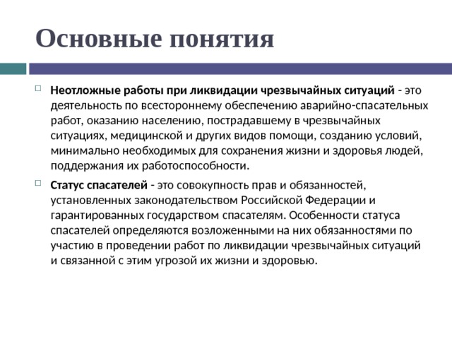 Основные понятия Неотложные работы при ликвидации чрезвычайных ситуаций - это деятельность по всестороннему обеспечению аварийно-спасательных работ, оказанию населению, пострадавшему в чрезвычайных ситуациях, медицинской и других видов помощи, созданию условий, минимально необходимых для сохранения жизни и здоровья людей, поддержания их работоспособности. Статус спасателей - это совокупность прав и обязанностей, установленных законодательством Российской Федерации и гарантированных государством спасателям. Особенности статуса спасателей определяются возложенными на них обязанностями по участию в проведении работ по ликвидации чрезвычайных ситуаций и связанной с этим угрозой их жизни и здоровью.  