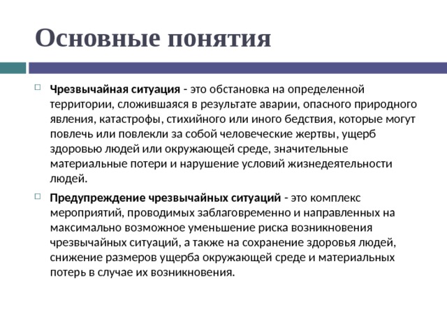 Основные понятия Чрезвычайная ситуация - это обстановка на определенной территории, сложившаяся в результате аварии, опасного природного явления, катастрофы, стихийного или иного бедствия, которые могут повлечь или повлекли за собой человеческие жертвы, ущерб здоровью людей или окружающей среде, значительные материальные потери и нарушение условий жизнедеятельности людей. Предупреждение чрезвычайных ситуаций - это комплекс мероприятий, проводимых заблаговременно и направленных на максимально возможное уменьшение риска возникновения чрезвычайных ситуаций, а также на сохранение здоровья людей, снижение размеров ущерба окружающей среде и материальных потерь в случае их возникновения.  