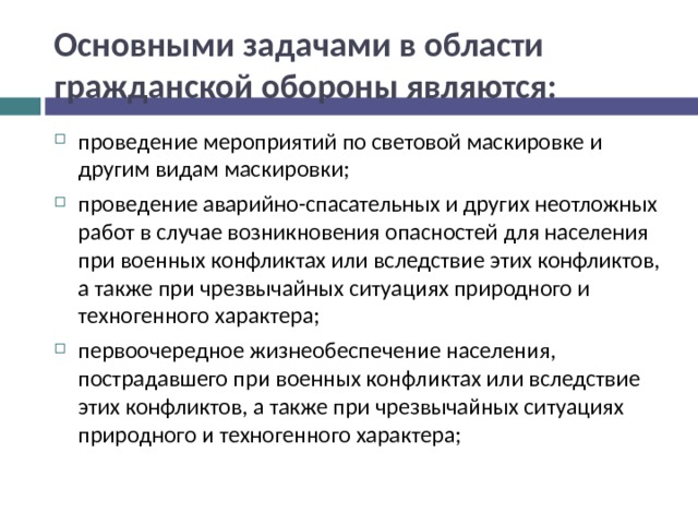 Основными задачами в области гражданской обороны являются: проведение мероприятий по световой маскировке и другим видам маскировки; проведение аварийно-спасательных и других неотложных работ в случае возникновения опасностей для населения при военных конфликтах или вследствие этих конфликтов, а также при чрезвычайных ситуациях природного и техногенного характера; первоочередное жизнеобеспечение населения, пострадавшего при военных конфликтах или вследствие этих конфликтов, а также при чрезвычайных ситуациях природного и техногенного характера;  