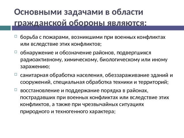 Основными задачами в области гражданской обороны являются: борьба с пожарами, возникшими при военных конфликтах или вследствие этих конфликтов; обнаружение и обозначение районов, подвергшихся радиоактивному, химическому, биологическому или иному заражению; санитарная обработка населения, обеззараживание зданий и сооружений, специальная обработка техники и территорий; восстановление и поддержание порядка в районах, пострадавших при военных конфликтах или вследствие этих конфликтов, а также при чрезвычайных ситуациях природного и техногенного характера;  