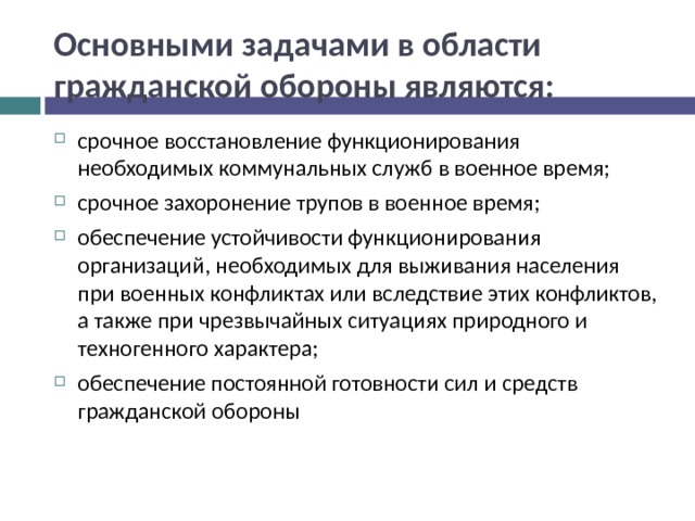 Основными задачами в области гражданской обороны являются: срочное восстановление функционирования необходимых коммунальных служб в военное время; срочное захоронение трупов в военное время; обеспечение устойчивости функционирования организаций, необходимых для выживания населения при военных конфликтах или вследствие этих конфликтов, а также при чрезвычайных ситуациях природного и техногенного характера; обеспечение постоянной готовности сил и средств гражданской обороны 